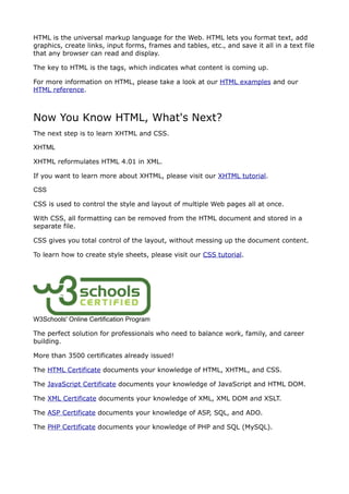 HTML is the universal markup language for the Web. HTML lets you format text, add
graphics, create links, input forms, frames and tables, etc., and save it all in a text file
that any browser can read and display.

The key to HTML is the tags, which indicates what content is coming up.

For more information on HTML, please take a look at our HTML examples and our
HTML reference.



Now You Know HTML, What's Next?
The next step is to learn XHTML and CSS.

XHTML

XHTML reformulates HTML 4.01 in XML.

If you want to learn more about XHTML, please visit our XHTML tutorial.

CSS

CSS is used to control the style and layout of multiple Web pages all at once.

With CSS, all formatting can be removed from the HTML document and stored in a
separate file.

CSS gives you total control of the layout, without messing up the document content.

To learn how to create style sheets, please visit our CSS tutorial.




W3Schools' Online Certification Program

The perfect solution for professionals who need to balance work, family, and career
building.

More than 3500 certificates already issued!

The HTML Certificate documents your knowledge of HTML, XHTML, and CSS.

The JavaScript Certificate documents your knowledge of JavaScript and HTML DOM.

The XML Certificate documents your knowledge of XML, XML DOM and XSLT.

The ASP Certificate documents your knowledge of ASP, SQL, and ADO.

The PHP Certificate documents your knowledge of PHP and SQL (MySQL).
 