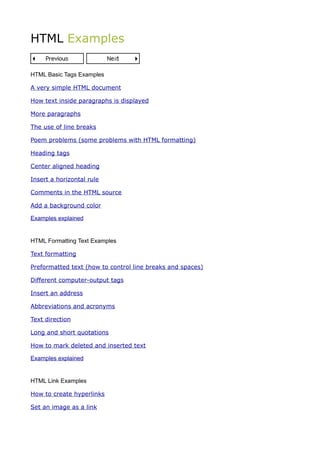 HTML Examples

HTML Basic Tags Examples

A very simple HTML document

How text inside paragraphs is displayed

More paragraphs

The use of line breaks

Poem problems (some problems with HTML formatting)

Heading tags

Center aligned heading

Insert a horizontal rule

Comments in the HTML source

Add a background color

Examples explained


HTML Formatting Text Examples

Text formatting

Preformatted text (how to control line breaks and spaces)

Different computer-output tags

Insert an address

Abbreviations and acronyms

Text direction

Long and short quotations

How to mark deleted and inserted text

Examples explained


HTML Link Examples

How to create hyperlinks

Set an image as a link
 