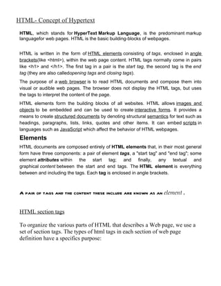 HTML- Concept of Hypertext
 HTML, which stands for HyperText Markup Language, is the predominant markup
 languagefor web pages. HTML is the basic building-blocks of webpages.


 HTML is written in the form of HTML elements consisting of tags, enclosed in angle
 brackets(like <html>), within the web page content. HTML tags normally come in pairs
 like <h1> and </h1>. The first tag in a pair is the start tag, the second tag is the end
 tag (they are also calledopening tags and closing tags).
 The purpose of a web browser is to read HTML documents and compose them into
 visual or audible web pages. The browser does not display the HTML tags, but uses
 the tags to interpret the content of the page.
 HTML elements form the building blocks of all websites. HTML allows images and
 objects to be embedded and can be used to create interactive forms. It provides a
 means to create structured documents by denoting structural semantics for text such as
 headings, paragraphs, lists, links, quotes and other items. It can embed scripts in
 languages such as JavaScript which affect the behavior of HTML webpages.
 Elements
 HTML documents are composed entirely of HTML elements that, in their most general
 form have three components: a pair of element tags, a "start tag" and "end tag"; some
 element attributes within the start tag; and finally, any textual and
 graphical content between the start and end tags. The HTML element is everything
 between and including the tags. Each tag is enclosed in angle brackets.



 A pair of tags and the content these include are known as an element .


 HTML section tags

 To organize the various parts of HTML that describes a Web page, we use a
 set of section tags. The types of html tags in each section of web page
 definition have a specifics purpose:
 