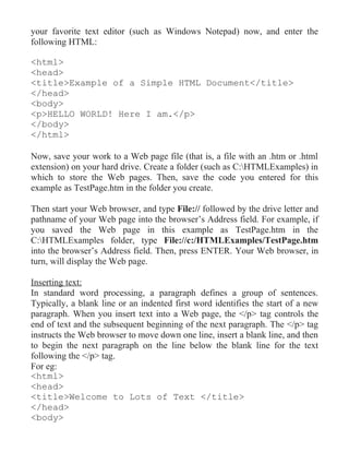 your favorite text editor (such as Windows Notepad) now, and enter the
following HTML:

<html>
<head>
<title>Example of a Simple HTML Document</title>
</head>
<body>
<p>HELLO WORLD! Here I am.</p>
</body>
</html>

Now, save your work to a Web page file (that is, a file with an .htm or .html
extension) on your hard drive. Create a folder (such as C:HTMLExamples) in
which to store the Web pages. Then, save the code you entered for this
example as TestPage.htm in the folder you create.

Then start your Web browser, and type File:// followed by the drive letter and
pathname of your Web page into the browser’s Address field. For example, if
you saved the Web page in this example as TestPage.htm in the
C:HTMLExamples folder, type File://c:/HTMLExamples/TestPage.htm
into the browser’s Address field. Then, press ENTER. Your Web browser, in
turn, will display the Web page.

Inserting text:
In standard word processing, a paragraph defines a group of sentences.
Typically, a blank line or an indented first word identifies the start of a new
paragraph. When you insert text into a Web page, the </p> tag controls the
end of text and the subsequent beginning of the next paragraph. The </p> tag
instructs the Web browser to move down one line, insert a blank line, and then
to begin the next paragraph on the line below the blank line for the text
following the </p> tag.
For eg:
<html>
<head>
<title>Welcome to Lots of Text </title>
</head>
<body>
 