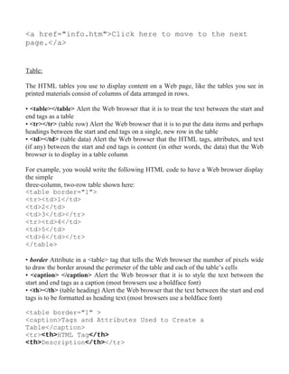 <a href="info.htm">Click here to move to the next
page.</a>


Table:

The HTML tables you use to display content on a Web page, like the tables you see in
printed materials consist of columns of data arranged in rows.

• <table></table> Alert the Web browser that it is to treat the text between the start and
end tags as a table
• <tr></tr> (table row) Alert the Web browser that it is to put the data items and perhaps
headings between the start and end tags on a single, new row in the table
• <td></td> (table data) Alert the Web browser that the HTML tags, attributes, and text
(if any) between the start and end tags is content (in other words, the data) that the Web
browser is to display in a table column

For example, you would write the following HTML code to have a Web browser display
the simple
three-column, two-row table shown here:
<table border="1">
<tr><td>1</td>
<td>2</td>
<td>3</td></tr>
<tr><td>4</td>
<td>5</td>
<td>6</td></tr>
</table>

• border Attribute in a <table> tag that tells the Web browser the number of pixels wide
to draw the border around the perimeter of the table and each of the table’s cells
• <caption> </caption> Alert the Web browser that it is to style the text between the
start and end tags as a caption (most browsers use a boldface font)
• <th></th> (table heading) Alert the Web browser that the text between the start and end
tags is to be formatted as heading text (most browsers use a boldface font)

<table border="1" >
<caption>Tags and Attributes Used to Create a
Table</caption>
<tr><th>HTML Tag</th>
<th>Description</th></tr>
 