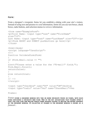 Form:

From a designer’s viewpoint, forms let you establish a dialog with your site’s visitors.
Instead of using text and pictures to send information, forms let you use text boxes, check
boxes, radio buttons, and selection menus to retrieve information.

<form name="ExampleForm">
<p>First Name: <input type="text" name="FirstName"
size="15">
Last Name: <input type="text" name="LastName" size="20"></p>
<p>[Form RESET and SUBMIT pushbuttons go here]</p>
</form>

<html><body>
<script language="JavaScript">
<!--
function ValidateForm(Form)
{
if (Form.Email.value == "")
{
alert("Please enter a value for the "E-mail" field.");
Form.Email.focus();
return(false);
}
else return(true);
}
// -->
</script>

<input type="checkbox" name="DT" value="ON">Desktop
<input type="radio" value="Yes" name="ShareEmail">Yes

Frames:

Frames divide a browser window into two or more separate pieces or panes, with each
pane containing a separate web page. One of the key advantages that frames offer is
that you can load and reload single panes without having to reload the entire contents
of the browser window. A collection of frames in the browser window is known as a
frameset .
 