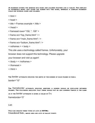 A frameset divides the window into rows and columns (rather like a table). The simplest
of framesets might just divide the screen into two rows, whereas a complex frameset
could use several rows and columns.

< html >
< head >
< title > Frames example < /title >
< /head >
< frameset rows=”150, *, 100” >
< frame src=”top_frame.html” / >
< frame src=”main_frame.html” / >
< frame src=”bottom_frame.html” / >
< noframes > < body >
This site uses a technology called frames. Unfortunately, your
browser does not support this technology. Please upgrade
your browser and visit us again!
< /body > < /noframes >
< /frameset >
< /html >


The border attribute specifies the width of the border of each frame in pixels.
border=”10”


The frameborder attribute specifies whether a border should be displayed between
frames. The following indicates that there should not be any borders (which is the same
as if the border attribute is given a value of 0 ):
frameborder=”0”


List:

You can create three types of lists in XHTML:
Unordered lists , which are like lists of bullet points
 