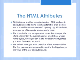 The HTML Attributes
 Attributes are another important part of HTML markup. An
attribute is used to define the characteristics of an element
and is placed inside the element's opening tag. All attributes
are made up of two parts: a name and a value:
 The name is the property you want to set. For example, the
<font> element in the example carries an attribute whose
name is face, which you can use to indicate which typeface
you want the text to appear in.
 The value is what you want the value of the property to be.
The first example was supposed to use the Arial typeface, so
the value of the face attribute is Arial.
 