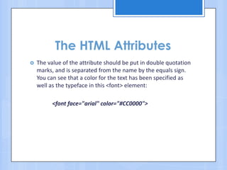 The HTML Attributes
 The value of the attribute should be put in double quotation
marks, and is separated from the name by the equals sign.
You can see that a color for the text has been specified as
well as the typeface in this <font> element:
<font face="arial" color="#CC0000">
 