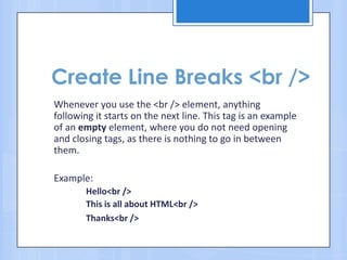 Create Line Breaks <br />
Whenever you use the <br /> element, anything
following it starts on the next line. This tag is an example
of an empty element, where you do not need opening
and closing tags, as there is nothing to go in between
them.
Example:
Hello<br />
This is all about HTML<br />
Thanks<br />
 