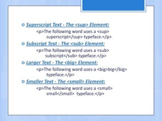  Superscript Text - The <sup> Element:
<p>The following word uses a <sup>
superscript</sup> typeface.</p>
 Subscript Text - The <sub> Element:
<p>The following word uses a <sub>
subscript</sub> typeface.</p>
 Larger Text - The <big> Element:
<p>The following word uses a <big>big</big>
typeface.</p>
 Smaller Text - The <small> Element:
<p>The following word uses a <small>
small</small> typeface.</p>
 