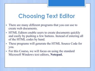 Choosing Text Editor
 There are many different programs that you can use to
create web documents.
 HTML Editors enable users to create documents quickly
and easily by pushing a few buttons. Instead of entering all
of the HTML codes by hand.
 These programs will generate the HTML Source Code for
you.
 For this Course, we will focus on using the standard
Microsoft Windows text editors, Notepad.


 