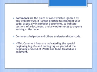  Comments are the piece of code which is ignored by
any web browser. It is good practice to comment your
code, especially in complex documents, to indicate
sections of a document, and any other notes to anyone
looking at the code.
 Comments help you and others understand your code.
 HTML Comment lines are indicated by the special
beginning tag <!-- and ending tag --> placed at the
beginning and end of EVERY line to be treated as a
comment.
 