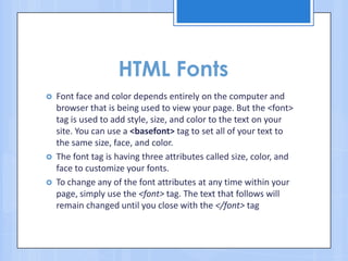 HTML Fonts
 Font face and color depends entirely on the computer and
browser that is being used to view your page. But the <font>
tag is used to add style, size, and color to the text on your
site. You can use a <basefont> tag to set all of your text to
the same size, face, and color.
 The font tag is having three attributes called size, color, and
face to customize your fonts.
 To change any of the font attributes at any time within your
page, simply use the <font> tag. The text that follows will
remain changed until you close with the </font> tag
 