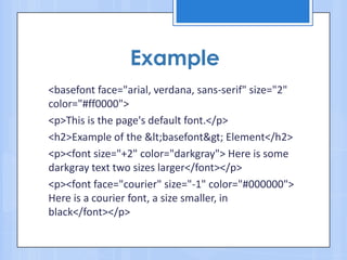 <basefont face="arial, verdana, sans-serif" size="2"
color="#ff0000">
<p>This is the page's default font.</p>
<h2>Example of the &lt;basefont&gt; Element</h2>
<p><font size="+2" color="darkgray"> Here is some
darkgray text two sizes larger</font></p>
<p><font face="courier" size="-1" color="#000000">
Here is a courier font, a size smaller, in
black</font></p>
Example
 