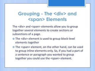 Grouping - The <div> and
<span> Elements
The <div> and <span> elements allow you to group
together several elements to create sections or
subsections of a page.
 The <div> element is used to group block-level
elements together
 The <span> element, on the other hand, can be used
to group inline elements only. So, if you had a part of
a sentence or paragraph you wanted to group
together you could use the <span> element.
 