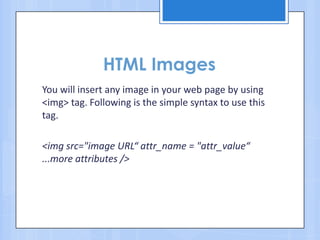 HTML Images
You will insert any image in your web page by using
<img> tag. Following is the simple syntax to use this
tag.
<img src="image URL“ attr_name = "attr_value“
...more attributes />
 