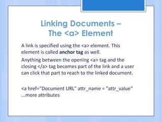 Linking Documents –
The <a> Element
A link is specified using the <a> element. This
element is called anchor tag as well.
Anything between the opening <a> tag and the
closing </a> tag becomes part of the link and a user
can click that part to reach to the linked document.
<a href="Document URL" attr_name = "attr_value“
...more attributes
 