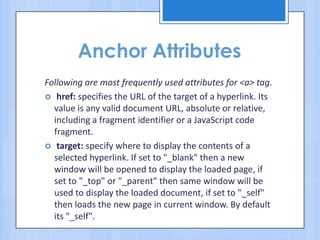 Anchor Attributes
Following are most frequently used attributes for <a> tag.
 href: specifies the URL of the target of a hyperlink. Its
value is any valid document URL, absolute or relative,
including a fragment identifier or a JavaScript code
fragment.
 target: specify where to display the contents of a
selected hyperlink. If set to "_blank" then a new
window will be opened to display the loaded page, if
set to "_top" or "_parent" then same window will be
used to display the loaded document, if set to "_self"
then loads the new page in current window. By default
its "_self".
 