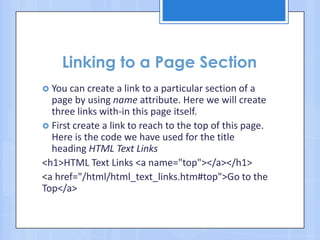 Linking to a Page Section
 You can create a link to a particular section of a
page by using name attribute. Here we will create
three links with-in this page itself.
 First create a link to reach to the top of this page.
Here is the code we have used for the title
heading HTML Text Links
<h1>HTML Text Links <a name="top"></a></h1>
<a href="/html/html_text_links.htm#top">Go to the
Top</a>
 