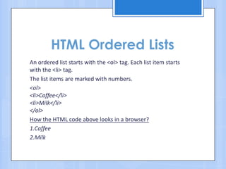 HTML Ordered Lists
An ordered list starts with the <ol> tag. Each list item starts
with the <li> tag.
The list items are marked with numbers.
<ol>
<li>Coffee</li>
<li>Milk</li>
</ol>
How the HTML code above looks in a browser?
1.Coffee
2.Milk
 