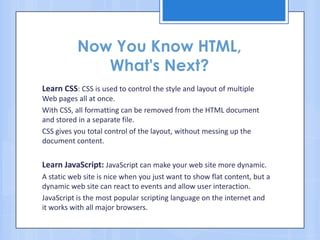 Now You Know HTML,
What's Next?
Learn CSS: CSS is used to control the style and layout of multiple
Web pages all at once.
With CSS, all formatting can be removed from the HTML document
and stored in a separate file.
CSS gives you total control of the layout, without messing up the
document content.
Learn JavaScript: JavaScript can make your web site more dynamic.
A static web site is nice when you just want to show flat content, but a
dynamic web site can react to events and allow user interaction.
JavaScript is the most popular scripting language on the internet and
it works with all major browsers.
 