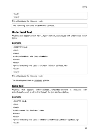 HTML
19
This will produce the following result:
Underlined Text
Anything that appears within <u>...</u> element, is displayed with underline as shown
below:
Example
This will produce the following result:
The following word uses an underlined typeface.
StrikeText
Anything that appears within <strike>...</strike> element is displayed with
strikethrough, which is a thin line through the text as shown below:
Example
</body>
</html>
The following word uses an italicized typeface.
<!DOCTYPE html>
<html>
<head>
<title>Underlined Text Example</title>
</head>
<body>
<p>The following word uses a <u>underlined</u> typeface.</p>
</body>
</html>
<!DOCTYPE html>
<html>
<head>
<title>Strike Text Example</title>
</head>
<body>
<p>The following word uses a <strike>strikethrough</strike> typeface.</p>
</body>
 