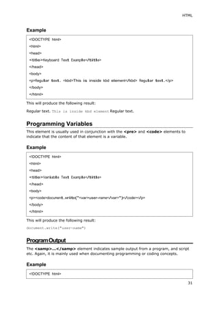 HTML
31
Example
This will produce the following result:
Regular text. This is inside kbd element Regular text.
Programming Variables
This element is usually used in conjunction with the <pre> and <code> elements to
indicate that the content of that element is a variable.
Example
This will produce the following result:
document.write("user-name")
ProgramOutput
The <samp>...</samp> element indicates sample output from a program, and script
etc. Again, it is mainly used when documenting programming or coding concepts.
Example
<!DOCTYPE html>
<html>
<head>
<title>Keyboard Text Example</title>
</head>
<body>
<p>Regular text. <kbd>This is inside kbd element</kbd> Regular text.</p>
</body>
</html>
<!DOCTYPE html>
<html>
<head>
<title>Variable Text Example</title>
</head>
<body>
<p><code>document.write("<var>user-name</var>")</code></p>
</body>
</html>
<!DOCTYPE html>
 