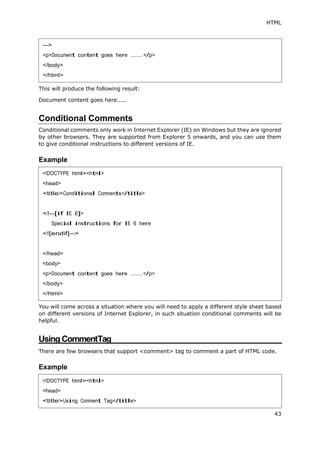 HTML
43
This will produce the following result:
Document content goes here.....
Conditional Comments
Conditional comments only work in Internet Explorer (IE) on Windows but they are ignored
by other browsers. They are supported from Explorer 5 onwards, and you can use them
to give conditional instructions to different versions of IE.
Example
You will come across a situation where you will need to apply a different style sheet based
on different versions of Internet Explorer, in such situation conditional comments will be
helpful.
Using CommentTag
There are few browsers that support <comment> tag to comment a part of HTML code.
Example
-->
<p>Document content goes here ........ </p>
</body>
</html>
<!DOCTYPE html><html>
<head>
<title>Conditional Comments</title>
<!--[if IE 6]>
Special instructions for IE 6 here
<![endif]-->
</head>
<body>
<p>Document content goes here ........</p>
</body>
</html>
<!DOCTYPE html><html>
<head>
<title>Using Comment Tag</title>
 