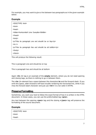 HTML
7
For example, you may want to give a line between two paragraphs as in the given example
below:
Example
This will produce the following result:
This is paragraph one and should be on top
This is paragraph two and should be at bottom
Again <hr /> tag is an example of the empty element, where you do not need opening
and closing tags, as there is nothing to go in between them.
The <hr /> element has a space between the characters hr and the forward slash. If you
omit this space, older browsers will have trouble rendering the horizontal line, while if you
miss the forward slash character and just use <hr> it is not valid in XHTML
PreserveFormatting
Sometimes, you want your text to follow the exact format of how it is written in the HTML
document. In these cases, you can use the preformatted tag <pre>.
Any text between the opening <pre> tag and the closing </pre> tag will preserve the
formatting of the source document.
Example
<!DOCTYPE html>
<html>
<head>
<title>Horizontal Line Example</title>
</head>
<body>
<p>This is paragraph one and should be on top</p>
<hr />
<p>This is paragraph two and should be at bottom</p>
</body>
</html>
<!DOCTYPE html>
<html>
<head>
 