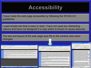 Accessibility
I have made the web page accessible by following the WCAG 2.0
guidelines.

I used simple text that is easy to read, I have not used any distracting
colours and have not designed it in way which is known to cause seizures.

The text and layout of the web page auto fits to the window size when
changed.
 