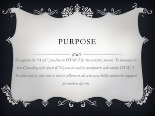 PURPOSE

To explain the “Aside” function in HTML5 for the everyday person. To demonstrate
 how Cascading style sheets (CSS) can be used to manipulate code within HTML5.
To show how to style code so that it adheres to the web accessibility standards required
                                  for modern day use
 