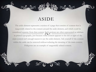 ASIDE
   The aside element represents a section of a page that consists of content that is
   tangentially related to the content around the aside element, and which could be
considered separate from that content. Such sections are often represented as sidebars
 in printed typography. Just because some content appears to the left or right of the
main content isn‟t enough reason to use the aside element. Ask yourself if the content
 within the aside can be removed without reducing the meaning of the main content.
              Pullquotes are an example of tangentially related content.
 