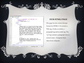 OUR HTML5 PAGE
The page has the correct doctype
format for HTML 5. It contains a
Title tag, a body, an article, a
paragraph tag and an aside tag. The
<p>tag contains a paragraph about a
current craze – Gangnam Style -
taken from wikipedia.
 