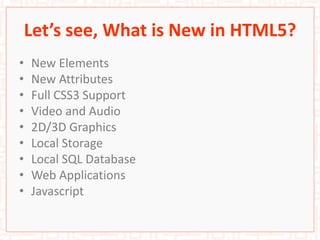 Let’s see, What is New in HTML5?
• New Elements
• New Attributes
• Full CSS3 Support
• Video and Audio
• 2D/3D Graphics
• Local Storage
• Local SQL Database
• Web Applications
• Javascript
 