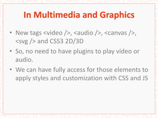 In Multimedia and Graphics
• New tags <video />, <audio />, <canvas />,
<svg /> and CSS3 2D/3D
• So, no need to have plugins to play video or
audio.
• We can have fully access for those elements to
apply styles and customization with CSS and JS
 