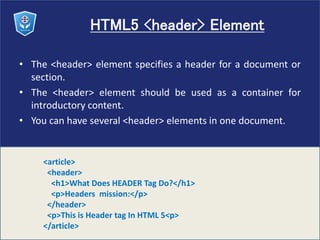 HTML5 <header> Element
• The <header> element specifies a header for a document or
section.
• The <header> element should be used as a container for
introductory content.
• You can have several <header> elements in one document.
<article>
<header>
<h1>What Does HEADER Tag Do?</h1>
<p>Headers mission:</p>
</header>
<p>This is Header tag In HTML 5<p>
</article>
 