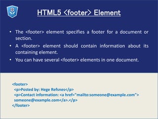 HTML5 <footer> Element
• The <footer> element specifies a footer for a document or
section.
• A <footer> element should contain information about its
containing element.
• You can have several <footer> elements in one document.
<footer>
<p>Posted by: Hege Refsnes</p>
<p>Contact information: <a href="mailto:someone@example.com">
someone@example.com</a>.</p>
</footer>
 