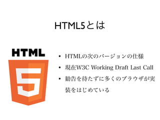 HTML5とは

• HTMLの次のバージョンの仕様
• 現在W3C Working Draft Last Call
• 勧告を待たずに多くのブラウザが実
  装をはじめている
 