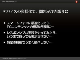 デバイスの多様化で、問題が浮き彫りに

•   スマートフォンに最適化したら、
    PCコンテンツとの相違が問題に…

•   レスポンシブな実装をやってみたら、
    いつまで待っても表示されない…

•   特定の機種でうまく動作しない…
 