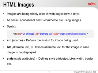 9
HTML Images
• Images are being widely used in web pages now-a-days.
• All social, educational and E-commerce are using images.
• Syntax:
• src (source) = Defines the link/url for image being used.
• Alt (alternate text) = Defines alternate text for the image in case
image is not displayed.
• style (style attributes) = Defines style attributes. Like: width, border
etc.
Copyright 2016 Fujitsu India GDC
<img src=“url of image” alt=“alternate text” style=“width: width; height: height;”>
 