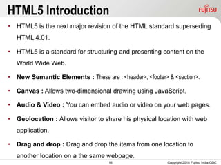 16
HTML5 Introduction
• HTML5 is the next major revision of the HTML standard superseding
HTML 4.01.
• HTML5 is a standard for structuring and presenting content on the
World Wide Web.
• New Semantic Elements : These are : <header>, <footer> & <section>.
• Canvas : Allows two-dimensional drawing using JavaScript.
• Audio & Video : You can embed audio or video on your web pages.
• Geolocation : Allows visitor to share his physical location with web
application.
• Drag and drop : Drag and drop the items from one location to
another location on a the same webpage.
Copyright 2016 Fujitsu India GDC
 