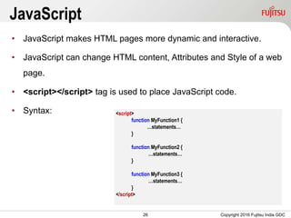 26
JavaScript
• JavaScript makes HTML pages more dynamic and interactive.
• JavaScript can change HTML content, Attributes and Style of a web
page.
• <script></script> tag is used to place JavaScript code.
• Syntax:
Copyright 2016 Fujitsu India GDC
<script>
function MyFunction1 {
…statements…
}
function MyFunction2 {
…statements…
}
function MyFunction3 {
…statements…
}
</script>
 