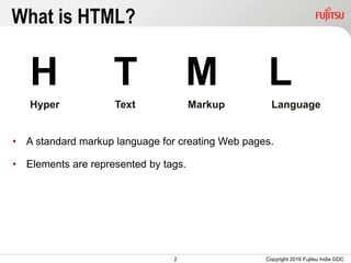 2
What is HTML?
H T M L
Hyper Text Markup Language
• A standard markup language for creating Web pages.
• Elements are represented by tags.
Copyright 2016 Fujitsu India GDC
 