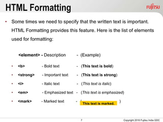 7
HTML Formatting
• Some times we need to specify that the written text is important.
HTML Formatting provides this feature. Here is the list of elements
used for formatting:
<element> - Description - (Example)
• <b> - Bold text - (This text is bold)
• <strong> - Important text - (This text is strong)
• <i> - Italic text - (This text is italic)
• <em> - Emphasized text - (This text is emphasized)
• <mark> - Marked text - ( )
Copyright 2016 Fujitsu India GDC
This text is marked.
 