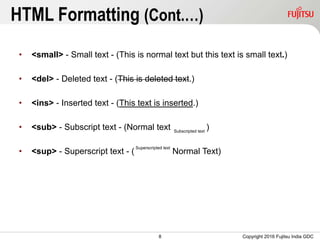 8
HTML Formatting (Cont.…)
• <small> - Small text - (This is normal text but this text is small text.)
• <del> - Deleted text - (This is deleted text.)
• <ins> - Inserted text - (This text is inserted.)
• <sub> - Subscript text - (Normal text )
• <sup> - Superscript text - ( Normal Text)
Copyright 2016 Fujitsu India GDC
Subscripted text
Superscripted text
 