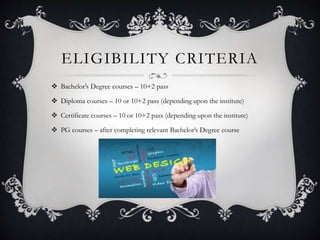 ELIGIBILITY CRITERIA
 Bachelor’s Degree courses – 10+2 pass
 Diploma courses – 10 or 10+2 pass (depending upon the institute)
 Certificate courses – 10 or 10+2 pass (depending upon the institute)
 PG courses – after completing relevant Bachelor’s Degree course
 