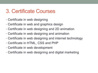 3. Certificate Courses
• Certificate in web designing
• Certificate in web and graphics design
• Certificate in web designing and 2D animation
• Certificate in web designing and animation
• Certificate in web designing and internet technology
• Certificate in HTML, CSS and PHP
• Certificate in web development
• Certificate in web designing and digital marketing
 