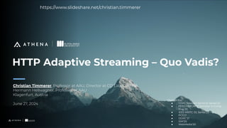 HTTP Adaptive Streaming – Quo Vadis?
Christian Timmerer, Professor at AAU, Director at CD Lab ATHENA
Hermann Hellwagner, Professor at AAU
Klagenfurt, Austria
June 27, 2024
1
Change log:
● DSRC Telecom Seminar Series’24
● FEEC/UNICAMP Seminar in Comp.
Eng.’23
● IEEE MMTC DL Series’23
● PCS’21
● DDRC’21
● ISM’20
● WebMedia’20
https://www.slideshare.net/christian.timmerer
 