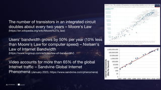 The number of transistors in an integrated circuit
doubles about every two years – Moore's Law
(https://en.wikipedia.org/wiki/Moore%27s_law)
Users' bandwidth grows by 50% per year (10% less
than Moore's Law for computer speed) – Nielsen's
Law of Internet Bandwidth
(https://www.nngroup.com/articles/law-of-bandwidth/)
Video accounts for more than 65% of the global
Internet traﬃc – Sandvine Global Internet
Phenomena (January 2023, https://www.sandvine.com/phenomena)
2
 