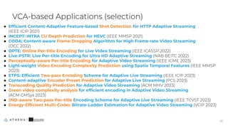 ● Efﬁcient Content-Adaptive Feature-based Shot Detection for HTTP Adaptive Streaming
(IEEE ICIP 2021)
● INCEPT: INTRA CU Depth Prediction for HEVC (IEEE MMSP 2021)
● CODA: Content-aware Frame Dropping Algorithm for High Frame-rate Video Streaming
(DCC 2022)
● OPTE: Online Per-title Encoding for Live Video Streaming (IEEE ICASSP 2022)
● Live-PSTR: Live Per-title Encoding for Ultra HD Adaptive Streaming (NAB BEITC 2022)
● Perceptually-aware Per-title Encoding for Adaptive Video Streaming (IEEE ICME 2023)
● Light-weight Video Encoding Complexity Prediction using Spatio Temporal Features (IEEE MMSP
2023)
● ETPS: Efﬁcient Two-pass Encoding Scheme for Adaptive Live Streaming (IEEE ICIP 2023)
● Content-adaptive Encoder Preset Prediction for Adaptive Live Streaming (PCS 2023)
● Transcoding Quality Prediction for Adaptive Video Streaming (ACM MHV 2023)
● Green video complexity analysis for efﬁcient encoding in Adaptive Video Streaming
(ACM GMSys 2023)
● JND-aware Two-pass Per-title Encoding Scheme for Adaptive Live Streaming (IEEE TCVST 2023)
● Energy-Efﬁcient Multi-Codec Bitrate-Ladder Estimation for Adaptive Video Streaming (VCIP 2023)
VCA-based Applications (selection)
22
22
 