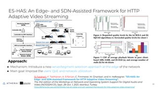 Approach:
● Mechanism: Introduce a new server/segment selection approach at the edge of the network
● Main goal: Improve the users' QoE and network utilization
ES-HAS: An Edge- and SDN-Assisted Framework for HTTP
Adaptive Video Streaming
26
26
R. Farahani, F. Tashtarian, A. Erfanian, C. Timmerer, M. Ghanbari, and H. Hellwagner. ”ES-HAS: An
Edge- and SDN-Assisted Framework for HTTP Adaptive Video Streaming”.
The 31st edition of the Workshop on Network and Operating System Support for Digital Audio and
Video (NOSSDAV’21), Sept. 28-Oct. 1, 2021, Istanbul, Turkey.
https://athena.itec.aau.at/2021/04/es-has-an-edge-and-sdn-assisted-framework-for-http-adaptive-video-streaming/
 