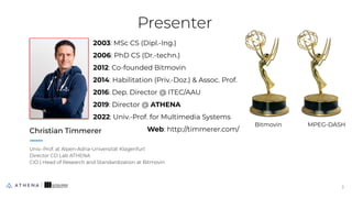 Presenter
Christian Timmerer
Univ.-Prof. at Alpen-Adria-Universität Klagenfurt
Director CD Lab ATHENA
CIO | Head of Research and Standardization at Bitmovin
3
3
2003: MSc CS (Dipl.-Ing.)
2006: PhD CS (Dr.-techn.)
2012: Co-founded Bitmovin
2014: Habilitation (Priv.-Doz.) & Assoc. Prof.
2016: Dep. Director @ ITEC/AAU
2019: Director @ ATHENA
2022: Univ.-Prof. for Multimedia Systems
Web: http://timmerer.com/
Bitmovin MPEG-DASH
 