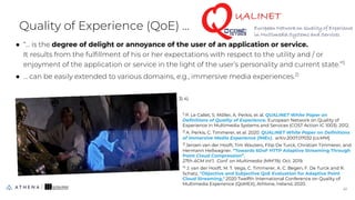 Quality of Experience (QoE) ...
● “... is the degree of delight or annoyance of the user of an application or service.
It results from the fulﬁllment of his or her expectations with respect to the utility and / or
enjoyment of the application or service in the light of the user’s personality and current state.”1)
● … can be easily extended to various domains, e.g., immersive media experiences.2)
41
41
1)
P. Le Callet, S. Möller, A. Perkis, et al. QUALINET White Paper on
Deﬁnitions of Quality of Experience. European Network on Quality of
Experience in Multimedia Systems and Services (COST Action IC 1003). 2012.
2)
A. Perkis, C. Timmerer, et al. 2020. QUALINET White Paper on Deﬁnitions
of Immersive Media Experience (IMEx). arXiv:2007.07032 [cs.MM]
3)
Jeroen van der Hooft, Tim Wauters, Filip De Turck, Christian Timmerer, and
Hermann Hellwagner. “Towards 6DoF HTTP Adaptive Streaming Through
Point Cloud Compression”.
27th ACM Int’l. Conf. on Multimedia (MM'19). Oct. 2019.
4)
J. van der Hooft, M. T. Vega, C. Timmerer, A. C. Begen, F. De Turck and R.
Schatz, "Objective and Subjective QoE Evaluation for Adaptive Point
Cloud Streaming," 2020 Twelfth International Conference on Quality of
Multimedia Experience (QoMEX), Athlone, Ireland, 2020.
3) 4)
 